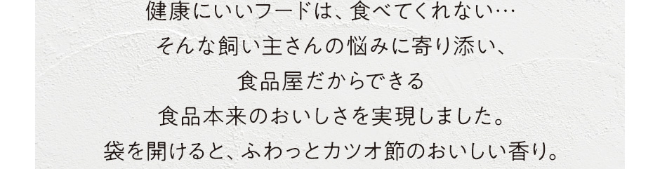 健康にいいフードは、食べてくれない…そんな飼い主さんの悩みに寄り添い食品屋だからできる食品本来のおいしさを実現しました。袋を開けると、ふわっとカツオ節のおいしい香り。