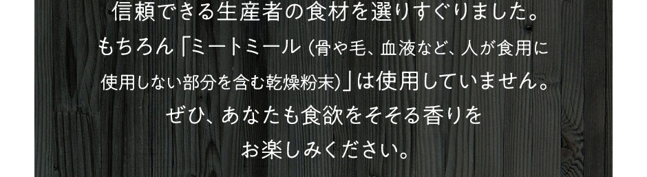 信頼できる生産者の食材を選りすぐりました。もちろん「ミートミール（骨や毛、血液など、人が食用に使用しない部分を含む乾燥粉末）」は使用していません。ぜひ、あなたも食欲をそそる香りをお楽しみください。