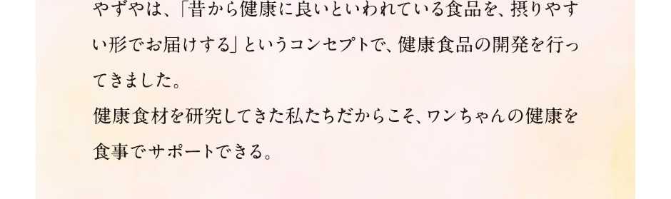 やずやは、「昔から健康に良いといわれている食品を、摂りやすい形でお届けする」というコンセプトで、健康食品の開発を行ってきました。健康食材を研究してきた私たちだからこそ、ワンちゃんの健康を食事でサポートできる。