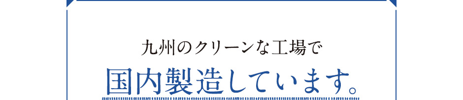 九州のクリーンな工場で国内製造しています。