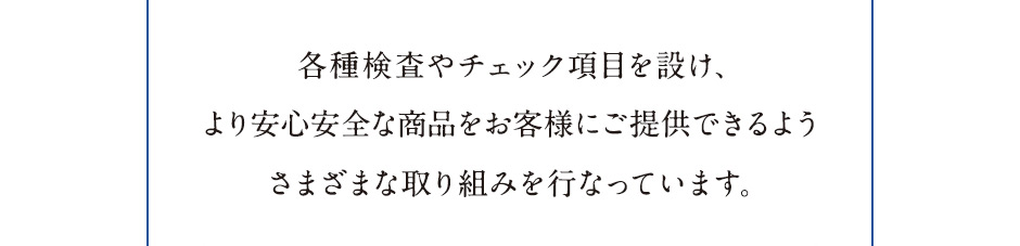 各種検査やチェック項目を設け、より安心安全な商品をお客様にご提供できるようさまざまな取り組みを行なっています。