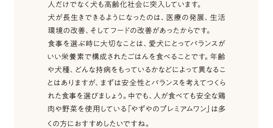 人だけでなく犬も高齢化社会に突入しています。犬が長生きできるようになったのは、医療の発展、生活環境の改善、そしてフードの改善があったからです。食事を選ぶ時に大切なことは、愛犬にとってバランスがいい栄養素で構成されたごはんを食べることです。年齢や犬種、どんな持病をもっているかなどによって異なることはありますが、まずは安全性とバランスを考えてつくられた食事を選びましょう。中でも、人が食べても安全な鶏肉と野菜を使用している「やずやのプレミアムワン」は多くの方におすすめしたいですね。