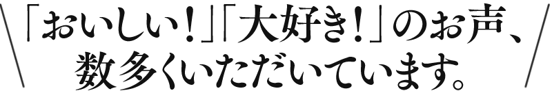 「おいしい！」「大好き！」のお声、数多くいただいています。