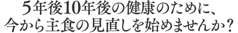 5年後10年後の件のために、今から主食の見直しをはじめませんか?