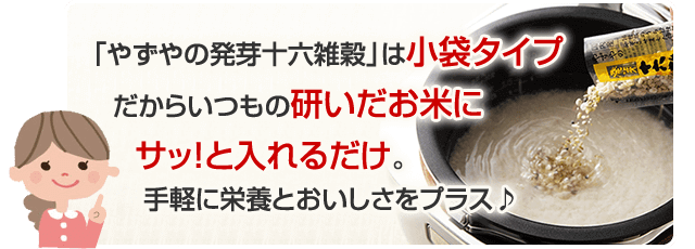「やずやの発芽十六雑穀」は小袋タイプだからいつもの研いだお米にサッ!と入れるだけ。手軽に栄養とおいしさをプラス♪