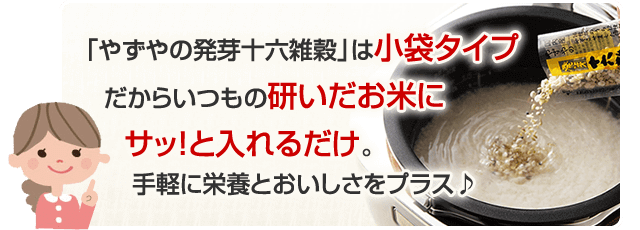 「やずやの発芽十六雑穀」は小袋タイプだからいつもの研いだお米にサッ！と入れるだけ。手軽に栄養とおいしさをプラス♪