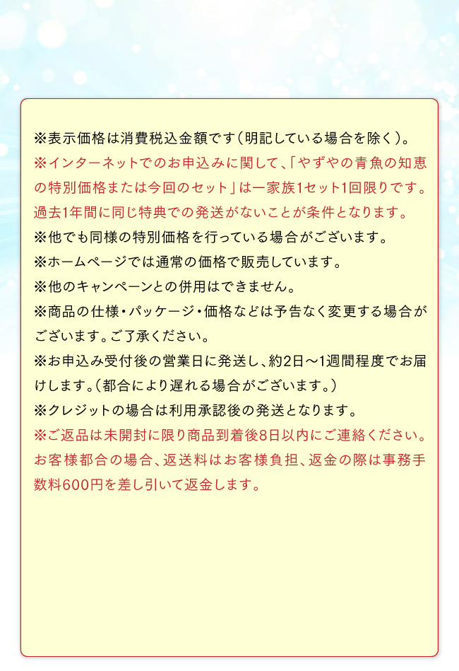 ※表示価格は消費税込金額です（明記している場合を除く）。※インターネットでのお申込みに関して、「やずやの青魚の知恵の特別価格または今回のセット」は一家族1セット1回限りです。過去1年間に同じ特典での発送がないことが条件となります。※他でも同様の特別価格を行っている場合がございます。※ホームページでは通常の価格で販売しています。※他のキャンペーンとの併用はできません。※商品の仕様・パッケージ・価格などは予告なく変更する場合がございます。ご了承ください。※お申込み受付後の営業日に発送し、約2日～1週間程度でお届けします。（都合により遅れる場合がございます。）※クレジットの場合は利用承認後の発送となります。※ご返品は未開封に限り商品到着後8日以内にご連絡ください。お客様都合の場合、返送料はお客様負担、返金の際は事務手数料600円を差し引いて返金します。