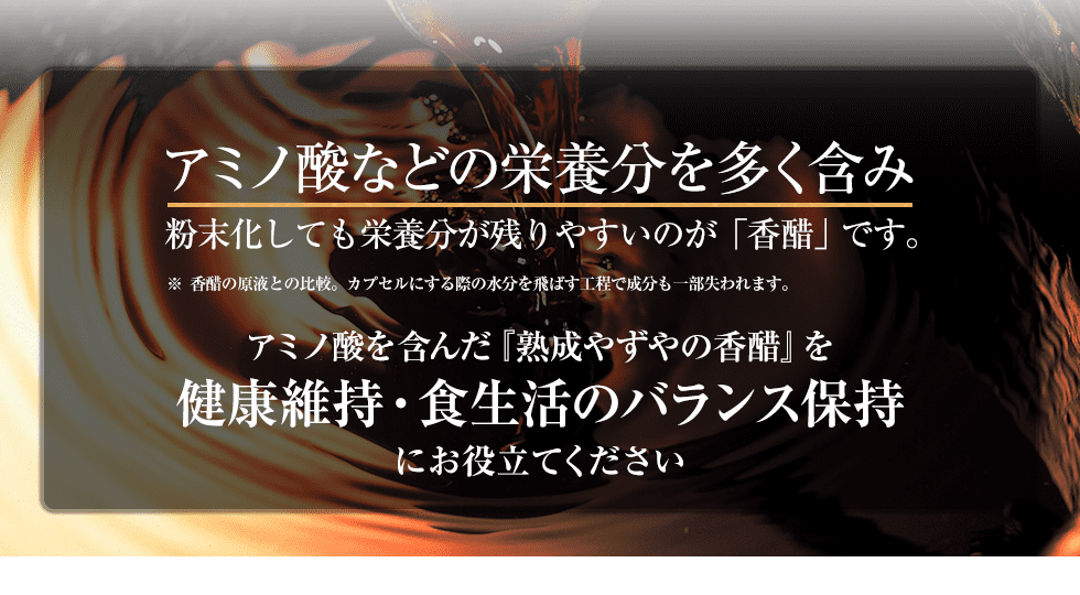 アミノ酸などの栄養分を多く含み粉末化しても栄養分が残りやすいのが「香醋」です。※ 香醋の原液との比較。カプセルにする際の水分を飛ばす工程で成分も一部失われます。アミノ酸を含んだ『熟成やずやの香醋』を健康維持・食生活のバランス保持にお役立てください