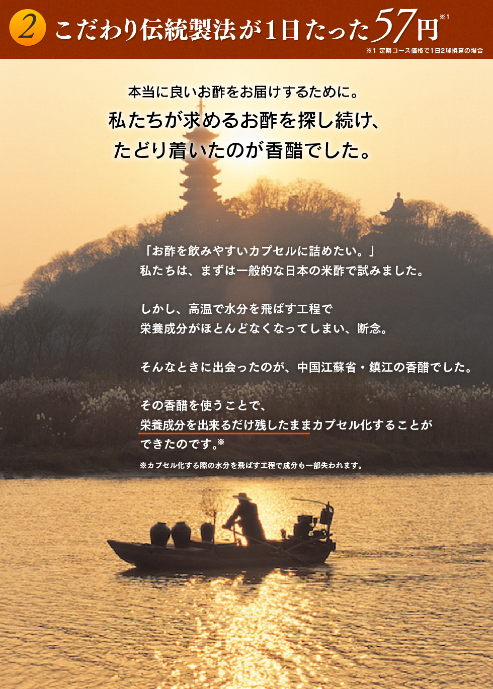 2.こだわり伝統製法が１日たった57円 本当に良いお酢をお届けするために。私たちが求めるお酢を探し続け、たどり着いたのが香醋でした。「お酢を飲みやすいカプセルに詰めたい。」私たちは、まずは一般的な日本の米酢で試みました。しかし、高温で水分を飛ばす工程で栄養成分がほとんどなくなってしまい、断念。そんなときに出会ったのが、中国江蘇省・鎮江の香醋でした。その香醋を使うことで、栄養成分を出来るだけ残したままカプセル化することができたのです。※※カプセル化する際の水分を飛ばす工程で成分も一部失われます。