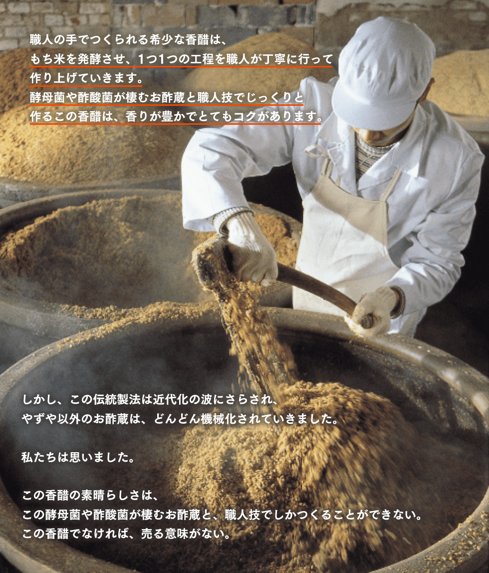 職人の手でつくられる希少な香醋は、もち米を発酵させ、1つ1つの工程を職人が丁寧に行って作り上げていきます。酵母菌や酢酸菌が棲むお酢蔵と職人技でじっくりと作るこの香醋は、香りが豊かでとてもコクがあります。しかし、この伝統製法は近代化の波にさらされ、やずや以外のお酢蔵は、どんどん機械化されていきました。私たちは思いました。この香醋の素晴らしさは、この酵母菌や酢酸菌が棲むお酢蔵と、職人技でしかつくることができない。この香醋でなければ、売る意味がない。