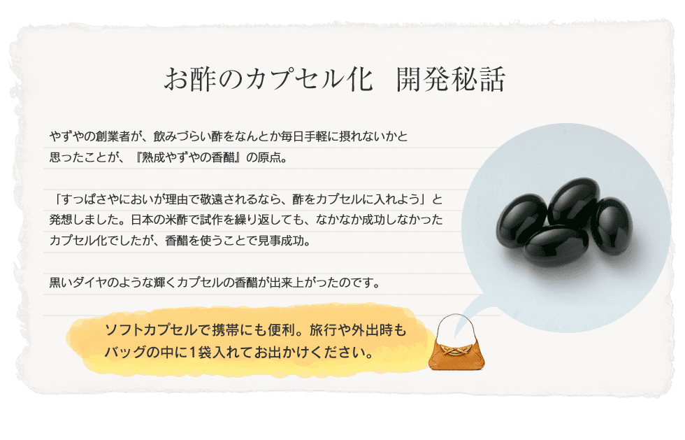 【お酢のカプセル化　開発秘話】やずやの創業者が、飲みづらい酢をなんとか毎日手軽に摂れないかと思ったことが、『熟成やずやの香醋』の原点。「すっぱさやにおいが理由で敬遠されるなら、酢をカプセルに入れよう」と発想しました。日本の米酢で試作を繰り返しても、なかなか成功しなかったカプセル化でしたが、香醋を使うことで見事成功。黒いダイヤのような輝くカプセルの香醋が出来上がったのです。ソフトカプセルで携帯にも便利。通勤時や出張にもカバンの中に1袋入れてお出かけください。