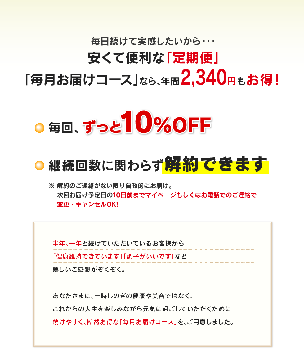 毎日続けて実感したいから・・・安くて便利な「定期便」「毎月お届けコース」なら、年間2,340円もお得！ ・毎回、ずっと10％OFF ・継続回数に関わらず解約できます　※解約のご連絡がない限り自動的にお届け。次回お届け予定日の10日前までマイページもしくはお電話でのご連絡で変更・キャンセルOK!半年、一年と続けていただいているお客様から「健康維持できています」「調子がいいです」など嬉しいご感想がぞくぞく。あなたさまに、一時しのぎの健康や美容ではなく、これからの人生を楽しみながら元気に過ごしていただくために続けやすく、断然お得な「毎月お届けコース」を、ご用意しました。