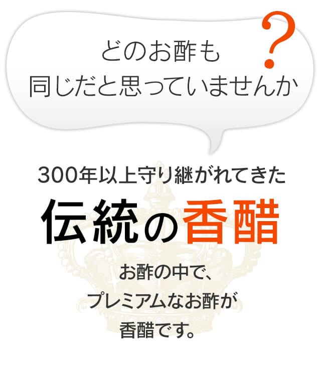 どのお酢も同じだと思っていませんか？300年以上守り継がれてきた伝統の香醋　お酢の中で、プレミアムなお酢が香醋です。