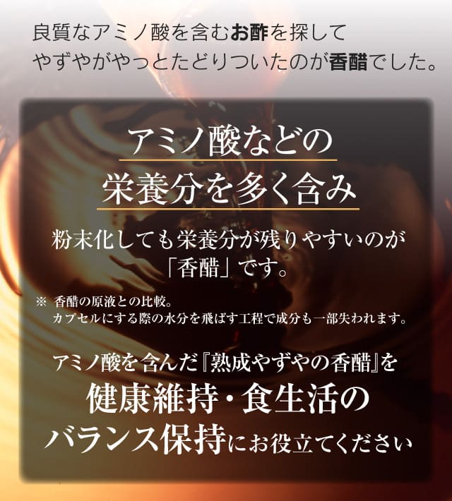アミノ酸などの栄養分を多く含み粉末化しても栄養分が残りやすいのが「香醋」です。※ 香醋の原液との比較。カプセルにする際の水分を飛ばす工程で成分も一部失われます。アミノ酸を含んだ『熟成やずやの香醋』を健康維持・食生活のバランス保持にお役立てください