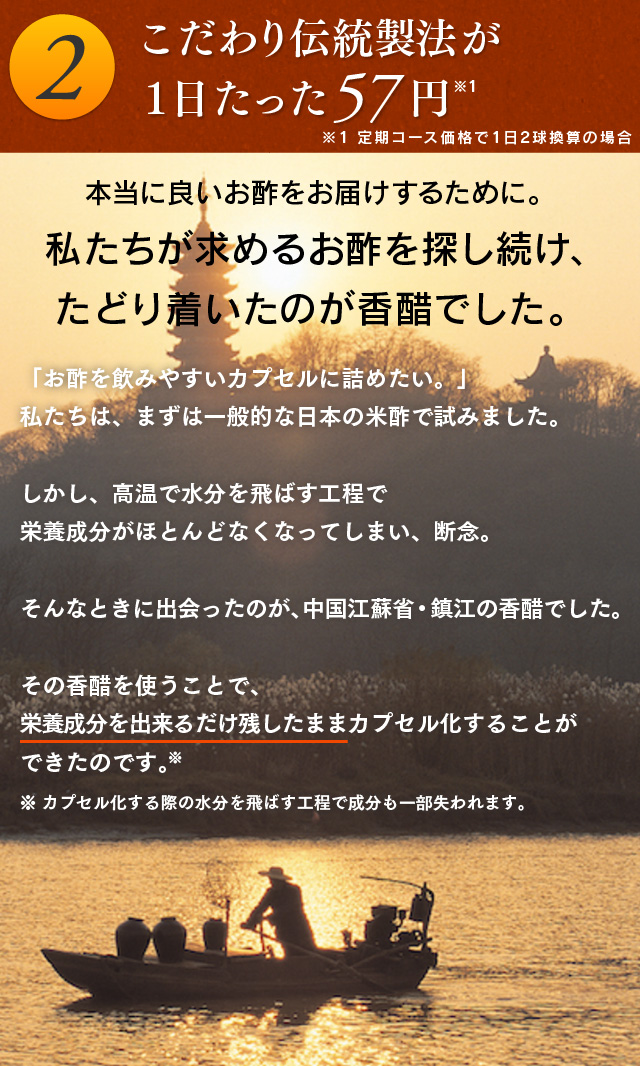 2.こだわり伝統製法が１日たった57円 本当に良いお酢をお届けするために。私たちが求めるお酢を探し続け、たどり着いたのが香醋でした。「お酢を飲みやすいカプセルに詰めたい。」私たちは、まずは一般的な日本の米酢で試みました。しかし、高温で水分を飛ばす工程で栄養成分がほとんどなくなってしまい、断念。そんなときに出会ったのが、中国江蘇省・鎮江の香醋でした。その香醋を使うことで、栄養成分を出来るだけ残したままカプセル化することができたのです。※※カプセル化する際の水分を飛ばす工程で成分も一部失われます。
