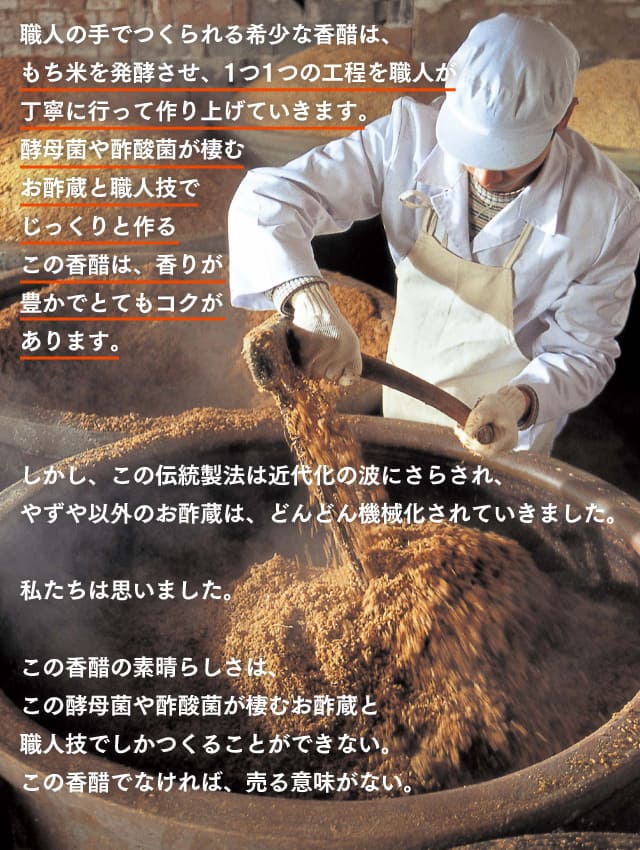 職人の手でつくられる希少な香醋は、もち米を発酵させ、1つ1つの工程を職人が丁寧に行って作り上げていきます。酵母菌や酢酸菌が棲むお酢蔵と職人技でじっくりと作るこの香醋は、香りが豊かでとてもコクがあります。しかし、この伝統製法は近代化の波にさらされ、やずや以外のお酢蔵は、どんどん機械化されていきました。私たちは思いました。この香醋の素晴らしさは、この酵母菌や酢酸菌が棲むお酢蔵と、職人技でしかつくることができない。この香醋でなければ、売る意味がない。