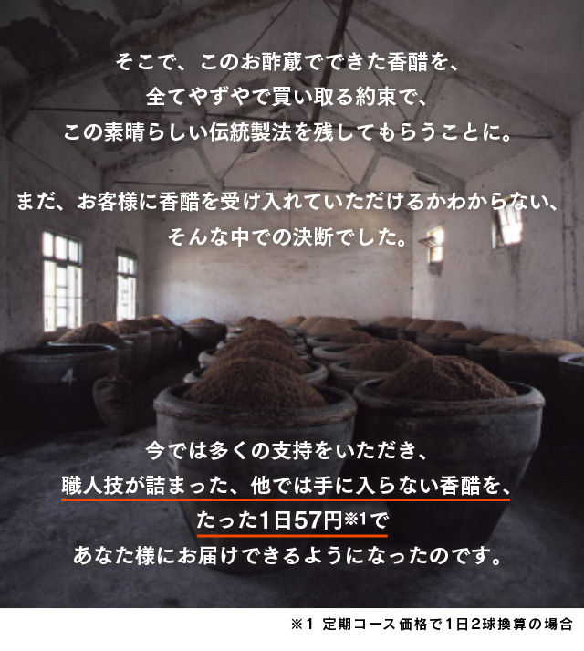 そこで、このお酢蔵でできた香醋を、全てやずやで買い取る約束で、この素晴らしい伝統製法を残してもらうことに。まだ、お客様に香醋を受け入れていただけるかわからない、そんな中での決断でした。今では多くの支持をいただき、職人技が詰まった、他では手に入らない香醋を、たった1日57円であなた様にお届けできるようになったのです。