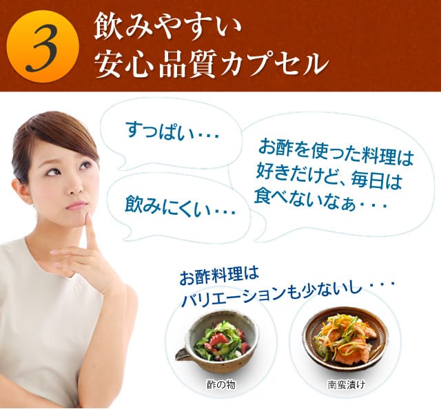 3.飲みやすい安心品質カプセル 「すっぱい…」「飲みにくい…」「お酢を使った料理は毎日は食べないなぁ…」お酢料理は食卓に並ぶ機会も少ないし…