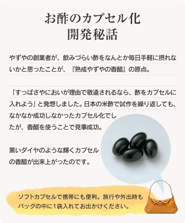 【お酢のカプセル化　開発秘話】やずやの創業者が、飲みづらい酢をなんとか毎日手軽に摂れないかと思ったことが、『熟成やずやの香醋』の原点。「すっぱさやにおいが理由で敬遠されるなら、酢をカプセルに入れよう」と発想しました。日本の米酢で試作を繰り返しても、なかなか成功しなかったカプセル化でしたが、香醋を使うことで見事成功。黒いダイヤのような輝くカプセルの香醋が出来上がったのです。ソフトカプセルで携帯にも便利。通勤時や出張にもカバンの中に1袋入れてお出かけください。