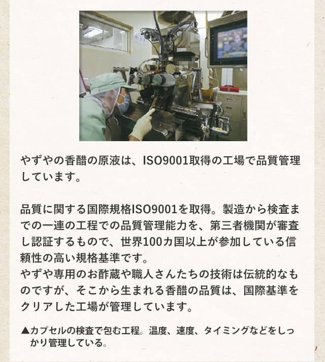 やずやの香醋の原液は、ISO9001取得の工場で品質管理しています。品質に関する国際規格ISO9001を取得。製造から検査までの一連の工程での品質管理能力を、第三者機関が審査し認証するもので、世界100カ国以上が参加している信頼性の高い規格基準です。やずや専用のお酢蔵や職人さんたちの技術は伝統的なものですが、そこから生まれる香醋の品質は、国際基準をクリアした工場が管理しています。▲カプセルの検査で包む工程。温度、速度、タイミングなどをしっかり管理している。▲場内の品質検査室ではカプセルの被膜の厚さや質を顕微鏡で拡大して一定量ごとにチェックします。