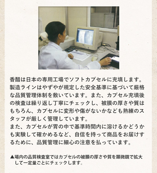 香醋は日本と中国にある専用工場でソフトカプセルに充填します。いずれの加工ラインもやずやが規定した安全基準に基づいて厳格な品質管理体制を敷いています。また、カプセル充填後の検査は繰り返し丁寧にチェックし、被膜の厚さや質はもちろん、カプセルに変形や傷がないかなども熟練のスタッフが厳しく管理しています。また、カプセルが胃の中で基準時間内に溶けるかどうかも実験して確かめるなど、自信を持って商品をお届けするために、品質管理に細心の注意を払っています。▲場内の品質検査室ではカプセルの被膜の厚さや質を顕微鏡で拡大して一定量ごとにチェックします。