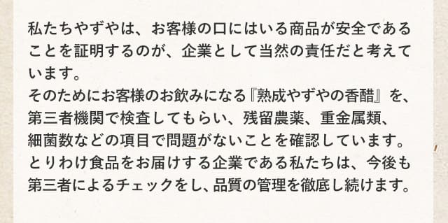 私たちやずやは、お客様の口にはいる商品が安全であることを証明するのが、企業として当然の責任だと考えています。そのためにお客様のお飲みになる『熟成やずやの香醋』を、第三者機関で検査してもらい、残留農薬、重金属類、細菌数などの項目で問題がないことを確認しています。とりわけ食品をお届けする企業である私たちは、今後も第三者によるチェックをし、品質の管理を徹底し続けます。