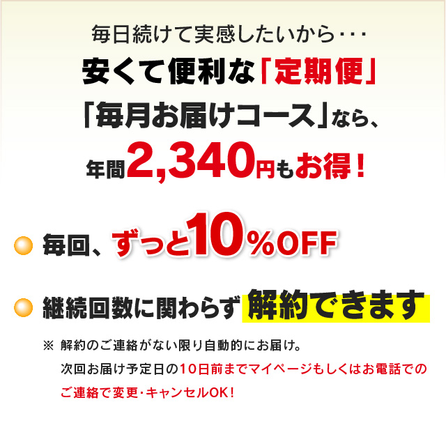 毎日続けて実感したいから・・・安くて便利な「定期便」「毎月お届けコース」なら、年間2,340円もお得！ ・毎回、ずっと10％OFF ・継続回数に関わらず解約できます　※解約のご連絡がない限り自動的にお届け。次回お届け予定日の10日前までマイページもしくはお電話でのご連絡で変更・キャンセルOK!