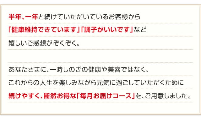 半年、一年と続けていただいているお客様から「健康維持できています」「調子がいいです」など嬉しいご感想がぞくぞく。あなたさまに、一時しのぎの健康や美容ではなく、これからの人生を楽しみながら元気に過ごしていただくために続けやすく、断然お得な「毎月お届けコース」を、ご用意しました。