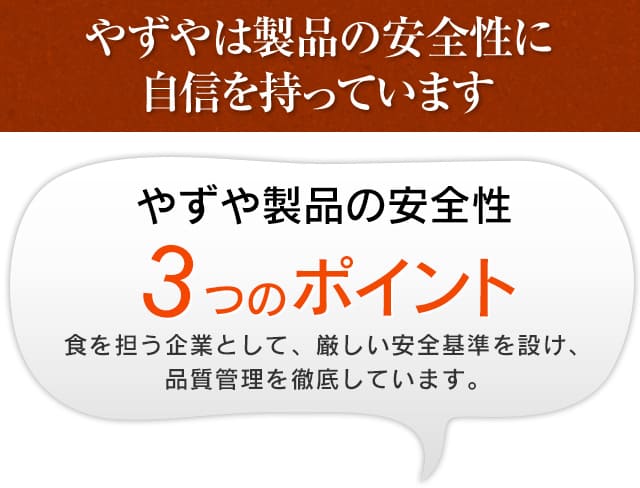 やずやは製品の安全性に自信を持っています やずや製品の安全性 3つのポイント食を担う企業として、厳しい安全基準を設け、品質管理を徹底しています。