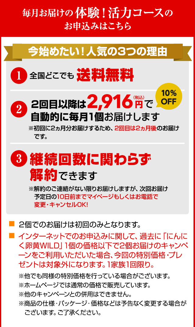 毎月お届けの体験！活力コースのお申込みはこちら 今始めたい！人気の3つの理由 1.全国どこでも送料無料 2.2回目以降は2,916円（税込）で自動的に毎月1個お届けします ※初回に2ヵ月分お届けするため、2回目は2ヵ月後のお届けです。3.継続回数に関わらず解約できます ※解約のご連絡がない限りお届けしますが、次回お届け予定日の10日前までマイページもしくはお電話で変更・キャンセルOK! 2個でのお届けは初回のみとなります。インターネットでのお申込みに関して、過去に「にんにく卵黄WILD」1個の価格以下で2個お届けのキャンペーンをご利用いただいた場合、今回の特別価格・プレゼントは対象外になります。1家族1回限り。※他でも同様の特別価格を行っている場合がございます。※ホームページでは通常の価格で販売しています。※他のキャンペーンとの併用はできません。※商品の仕様・パッケージ・価格などは予告なく変更する場合がございます。ご了承ください。