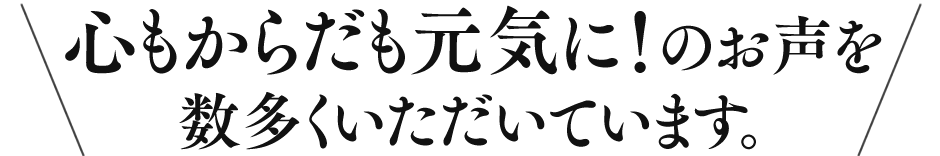 心もからだも元気に!のお声を数多くいただいています。