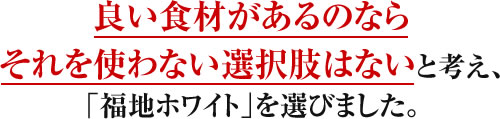 良い食材があるのならそれを使わない選択肢はないと考え、「福地ホワイト」を選びました。