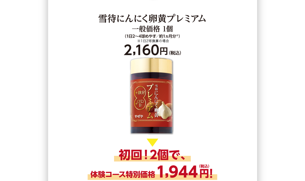 【 1個雪待にんにく卵黄プレミアム一般価格（1日2球めやす／約1ヵ月分）2,160円（税込）初回！2個で、もう１個プレゼント！体験コース特別価格！1,944円（税込）