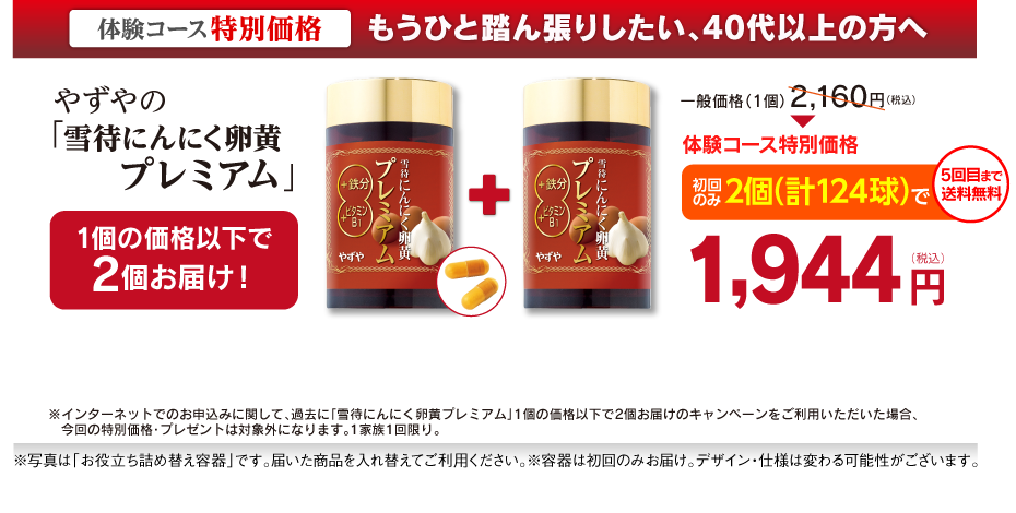 もうひと踏ん張りしたい、40代以上の方へやずやの雪待にんにく卵黄プレミアム1個の価格以下で2個お届け！一般価格（1個）2,160円（税込）体験コース特別価格初回のみ2個（計124球）で送料無料1,944円※一家族1回限り（初回のみ）※写真は「お役立ち詰め替え容器」です。届いた商品を入れ替えてご利用ください。容器は初回のみお届け。デザイン・仕様は変わる可能性がございます。