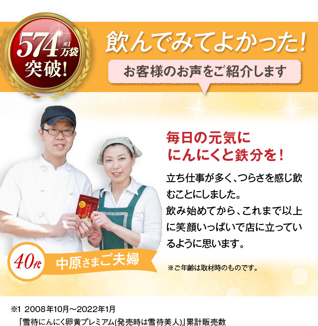 飲んでみてよかった！お客様のお声をご紹介します 40代中原さまご夫婦 毎日の元気ににんにくと鉄分を！立ち仕事が多く、つらさを感じ飲むことにしました。飲み始めてから、これまで以上に笑顔いっぱいで店に立っているように思います。※ご年齢は取材時のものです。