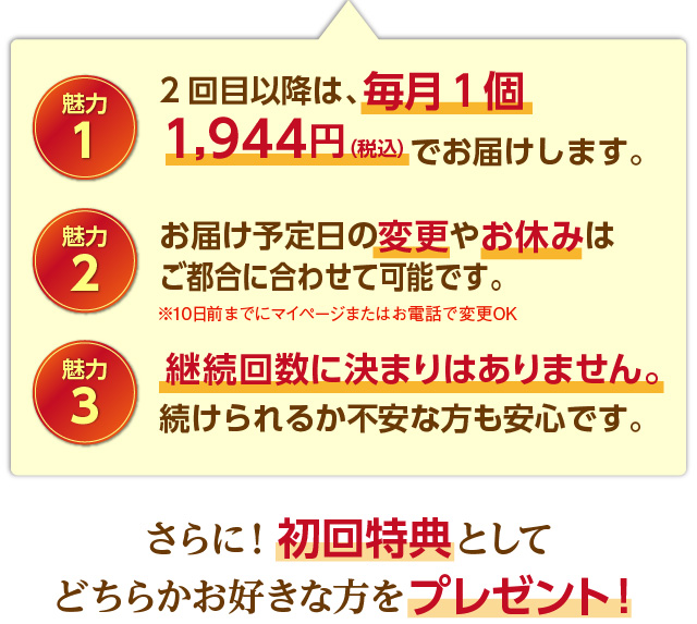 魅力1 2回目以降も、毎月１個2,160円（税込）1,944円（税込）でお届けします。魅力2 お届け予定日の変更やお休みはいつでもできます。魅力3 継続回数に決まりはありません。続けられるか不安な方も安心です。 