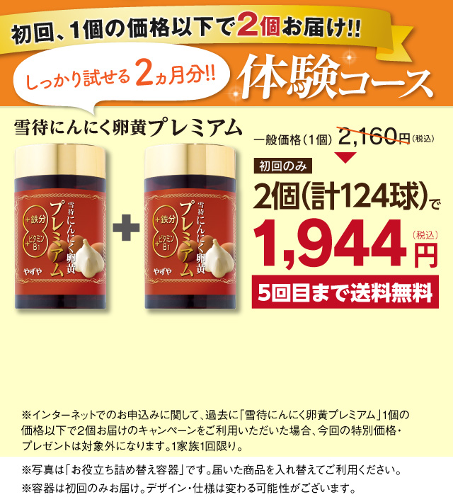 初回、1個の価格以下で2個お届け!! しっかり試せる2ヵ月分!!体験コース 雪待にんにく卵黄プレミアム一般価格（1個）2,160円初回のみ2個（計124球）で1,944円（税込）5回目まで送料無料※インターネットでのお申し込みに関して、過去に「雪待にんにく卵黄プレミアム」1個の価格以下で2個お届けのキャンペーンをご利用いただいた場合、今回の特別価格・プレゼントは対象外になります。※写真は「お役立ち詰め替え容器」です。届いた商品を入れ替えてご利用ください。
				容器は初回のみお届け。デザイン・仕様は変わる可能性がございます。