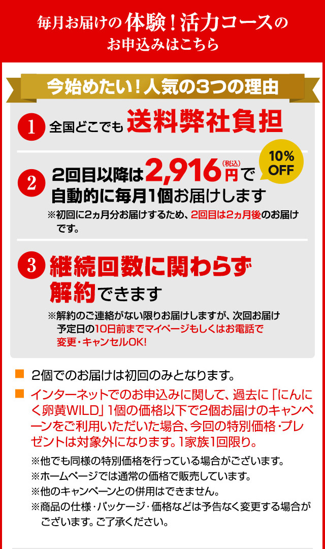 毎月お届けの体験！活力コースのお申込みはこちら 今始めたい！人気の3つの理由 1.全国どこでも送料弊社負担 2.2回目以降は2,916円（税込）で自動的に毎月1個お届けします ※初回に2ヵ月分お届けするため、2回目は2ヵ月後のお届けです。3.継続回数に関わらず解約できます ※解約のご連絡がない限りお届けしますが、次回お届け予定日の10日前までマイページもしくはお電話で変更・キャンセルOK! 2個でのお届けは初回のみとなります。インターネットでのお申込みに関して、過去に「にんにく卵黄WILD」1個の価格以下で2個お届けのキャンペーンをご利用いただいた場合、今回の特別価格・特典は対象外になります。1家族1回限り。※他でも同様の特別価格を行っている場合がございます。※ホームページでは通常の価格で販売しています。※他のキャンペーンとの併用はできません。※商品の仕様・パッケージ・価格などは予告なく変更する場合がございます。ご了承ください。