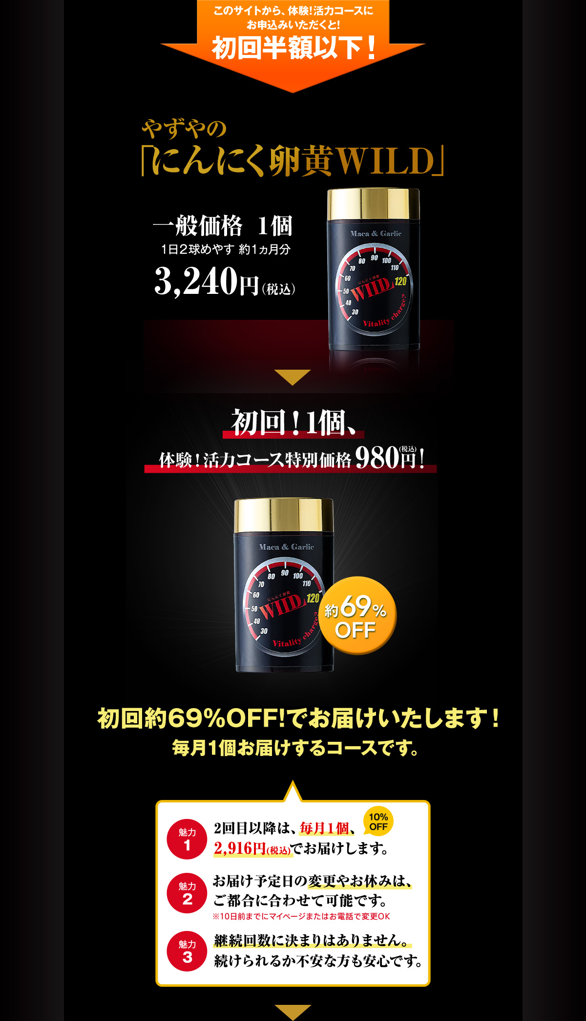 このサイトから、体験！活力コースにお申込みいただくと! 初回半額以下！ やずやの「にんにく卵黄WILD」一般価格 1個1日2球めやす 1ヵ月分3,240円（税込） 初回！1個で、体験！活力コース特別価格980円（税込）1個の価格以下でお届けします！初回69%OFF！でお届けいたします！毎月1個お届けするコースです。 魅力1 2回目以降は、毎月1個、2,916円（税込）でお届けします。10%OFF 魅力2 お届け予定日の変更やお休みは、いつでもできます。魅力3 継続回数に決まりはありません。続けられるか不安な方も安心です。