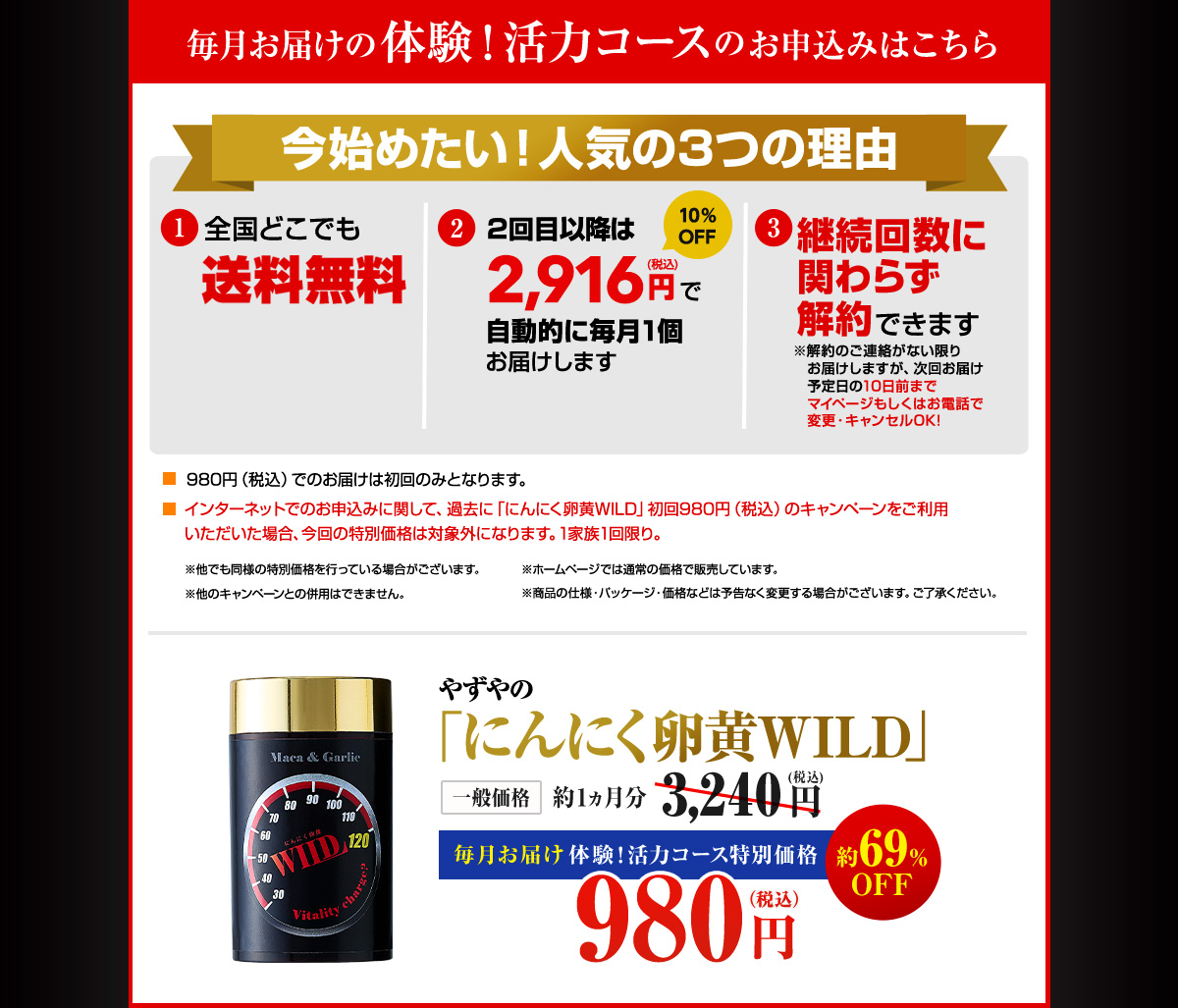 毎月お届けの体験!活力コースのお申込みはこちら 今始めたい!人気の3つの理由 1.全国どこでも送料無料 2.2回目以降は2,916円(税込)で自動的に毎月1個お届けします 3.継続回数に関わらず解約できます ※解約のご連絡がない限りお届けしますが、次回お届け予定日の10日前までマイページもしくはお電話で変更・キャンセルOK! 980円(税込)でのお届けは初回のみとなります。インターネットでのお申込みに関して、過去に「にんにく卵黄WILD」初回980円(税込)のキャンペーンをご利用いただいた場合、今回の特別価格は対象外になります。1家族1回限り。※他でも同様の特別価格を行っている場合がございます。※ホームページでは通常の価格で販売しています。※他のキャンペーンとの併用はできません。※商品の仕様・パッケージ・価格などは予告なく変更する場合がございます。ご了承ください。やずやのにんにく卵黄WILD 一般価格 約1ヶ月分3,240円(税込) 毎月お届け 体験!活力コース特別価格初回980円(税込)約69%OFF