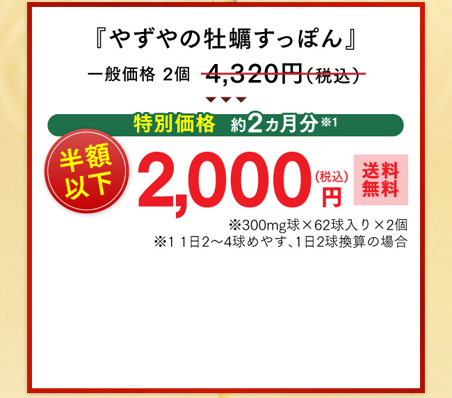 特別価格 『やずやの牡蠣すっぽん』一般価格 2個4,320円（税込）が特別価格、約２ヵ月分(*1) 半額以下2,000円（税込・送料無料）※300mg球×62球入り×2個 (*1)1日2〜4球めやす、1日2球換算の場合