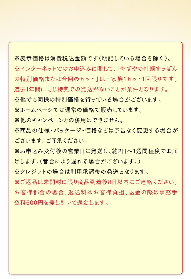 ※インターネットでのお申込みに関して、「やずやの牡蠣すっぽんの特別価格または今回のセット」は一家族1セット1回限りです。過去1年間に同じ特典での発送がないことが条件となります。※他でも同様の特別価格を行っている場合がございます。※ホームページでは通常の価格で販売しています。※他のキャンペーンとの併用はできません。※商品の仕様・パッケージ・価格などは予告なく変更する場合がございます。ご了承ください。※お申込み受付後の営業日に発送し、約2日～1週間程度でお届けします。（都合により遅れる場合がございます。）※クレジットの場合は利用承認後の発送となります。※ご返品は未開封に限り商品到着後8日以内にご連絡ください。お客様都合の場合、返送料はお客様負担、返金の際は事務手数料600円を差し引いて返金します。