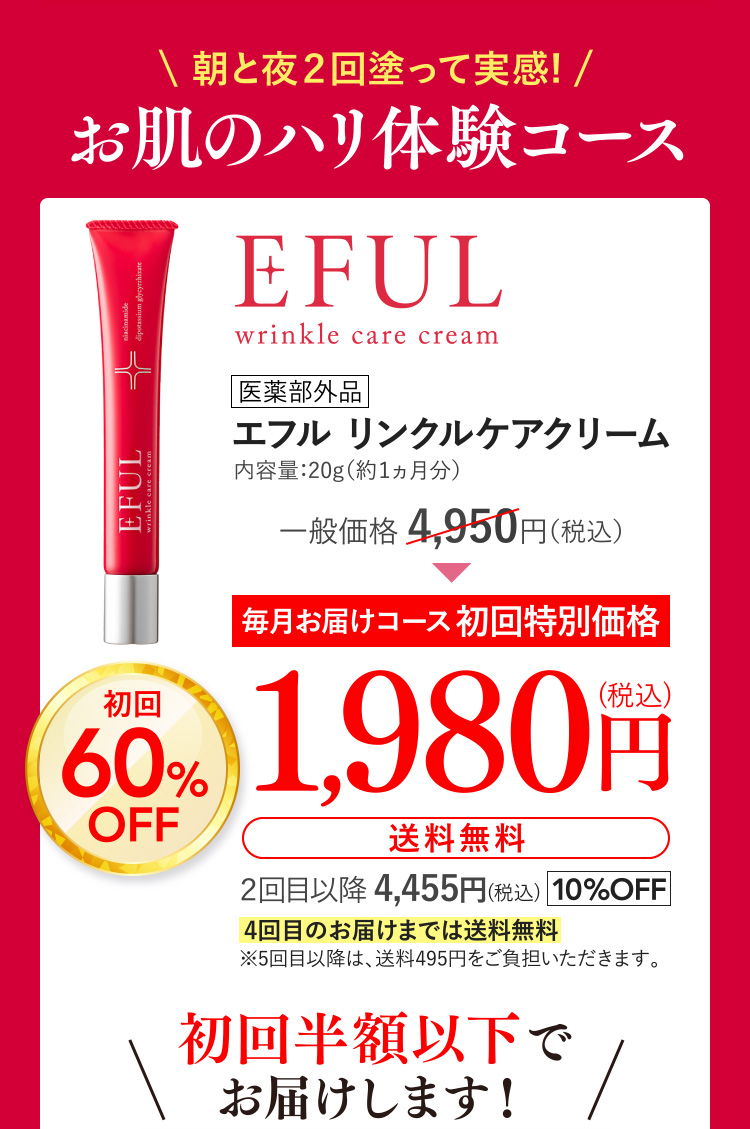 \ 朝と夜２回塗って実感! /お肌のハリ体験コース [医薬部外品]エフル リンクルケアクリーム 内容量：20g（約1ヵ月分）一般価格 4,950円（税込）が[毎月お届けコース初回特別価格]初回60%OFFで1,980円(税込)(送料無料) ２回目以降 4,455円(税込)10%OFF 4回目のお届けまでは送料無料(※5回目以降は、送料495円をご負担いただきます。) 