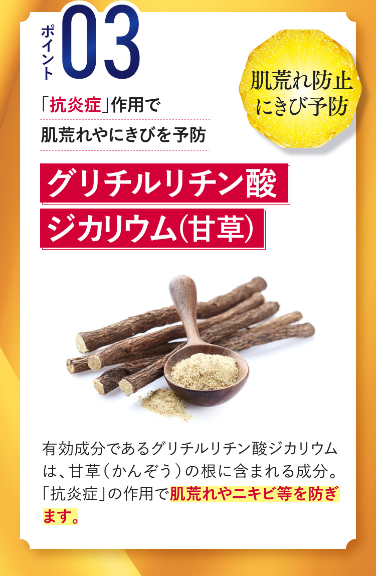 ポイント03[肌荒れ防止にきび予防] 「抗炎症」作用で肌荒れやにきびを予防 【グリチルリチン酸ジカリウム(甘草)】 有効成分であるグリチルリチン酸ジカリウムは、甘草（かんぞう）の根に含まれる成分。「抗炎症」の作用で肌荒れやニキビ等を防ぎます。