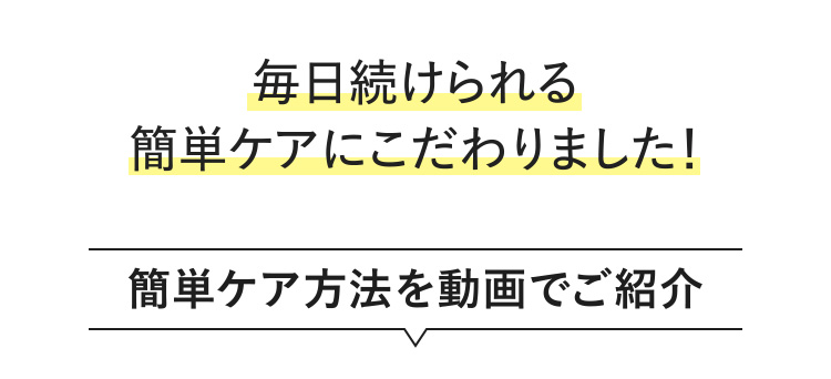 毎日続けられる簡単ケアにこだわりました！ 簡単ケア方法を動画でご紹介