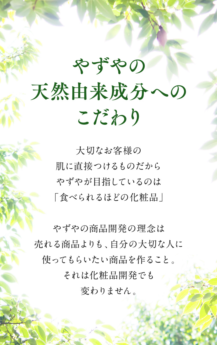 【やずやの天然由来成分へのこだわり】大切なお客様の肌に直接つけるものだからやずやが目指しているのは「食べられるほどの化粧品」やずやの商品開発の理念は売れる商品よりも、自分の大切な人に使ってもらいたい商品を作ること。それは化粧品開発でも変わりません。