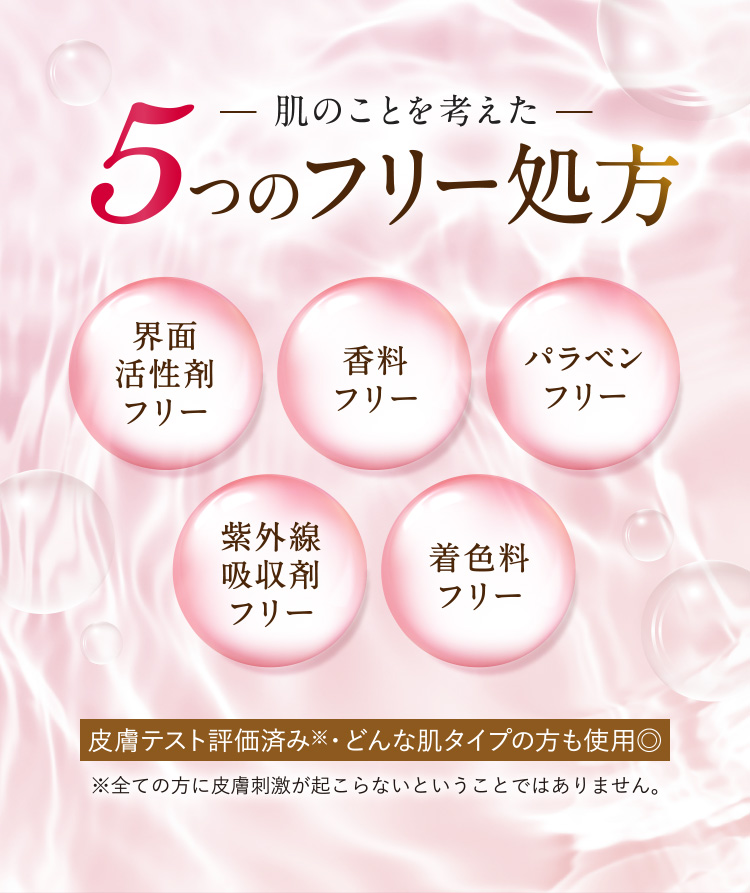 肌のことを考えた5つのフリー処方 [界面活性剤フリー][香料フリー][パラベンフリー][紫外線吸収剤フリー][着色料フリー] 皮膚テスト評価済み※・どんな肌タイプの方も使用◎（※全ての方に皮膚刺激が起こらないということではありません。）