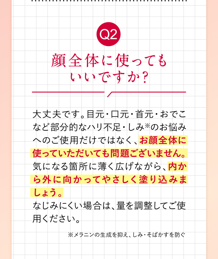 Q2「顔全体に使ってもいいですか？」 大丈夫です。目元・口元・首元・おでこなど部分的なハリ不足・しみ※のお悩みへのご使用だけではなく、お顔全体に使っていただいても問題ございません。気になる箇所に薄く広げながら、内から外に向かってやさしく塗り込みましょう。なじみにくい場合は、量を調整してご使用ください。（※メラニンの生成を抑え、しみ・そばかすを防ぐ）