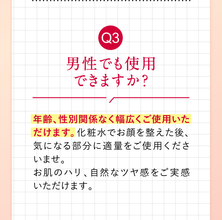 Q3「男性でも使用できますか？」 年齢、性別関係なく幅広くご使用いただけます。化粧水でお顔を整えた後、気になる部分に適量をご使用くださいませ。お肌のハリ、自然なツヤ感をご実感いただけます。