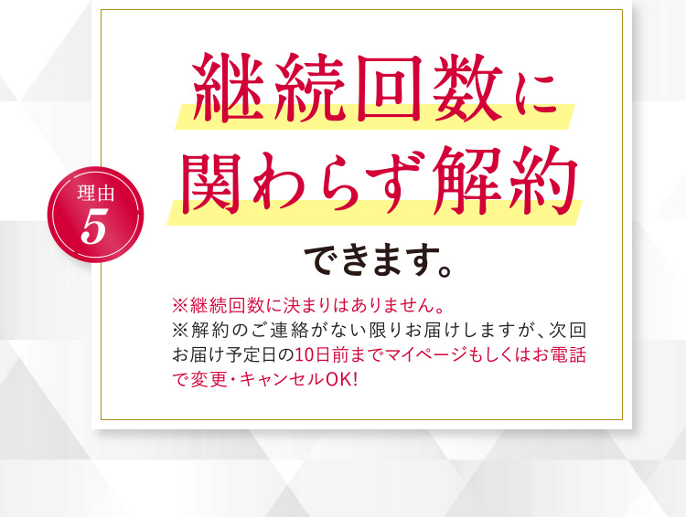 理由5 継続回数に関わらず解約できます。（※継続回数に決まりはありません。※解約のご連絡がない限りお届けしますが、次回お届け予定日の10日前までマイページもしくはお電話で変更・キャンセルOK!）